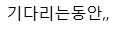기다리는동안,,